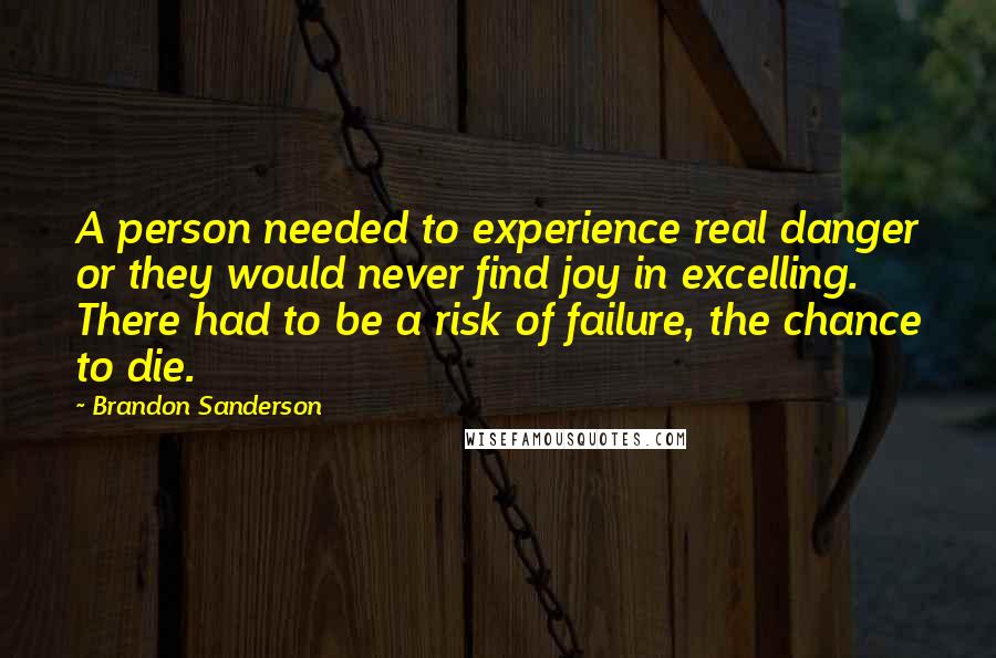 Brandon Sanderson Quotes: A person needed to experience real danger or they would never find joy in excelling. There had to be a risk of failure, the chance to die.