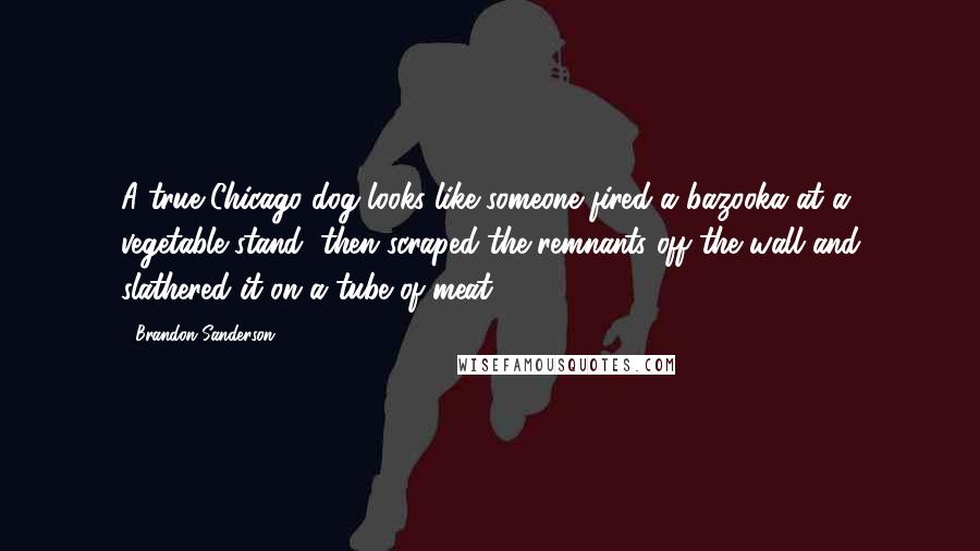Brandon Sanderson Quotes: A true Chicago dog looks like someone fired a bazooka at a vegetable stand, then scraped the remnants off the wall and slathered it on a tube of meat.