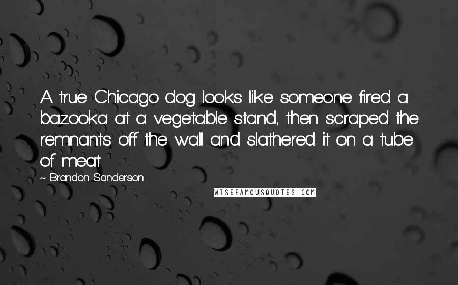 Brandon Sanderson Quotes: A true Chicago dog looks like someone fired a bazooka at a vegetable stand, then scraped the remnants off the wall and slathered it on a tube of meat.