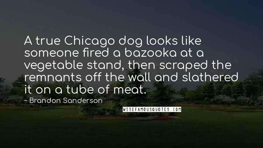 Brandon Sanderson Quotes: A true Chicago dog looks like someone fired a bazooka at a vegetable stand, then scraped the remnants off the wall and slathered it on a tube of meat.