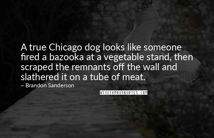 Brandon Sanderson Quotes: A true Chicago dog looks like someone fired a bazooka at a vegetable stand, then scraped the remnants off the wall and slathered it on a tube of meat.