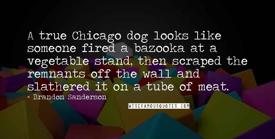 Brandon Sanderson Quotes: A true Chicago dog looks like someone fired a bazooka at a vegetable stand, then scraped the remnants off the wall and slathered it on a tube of meat.