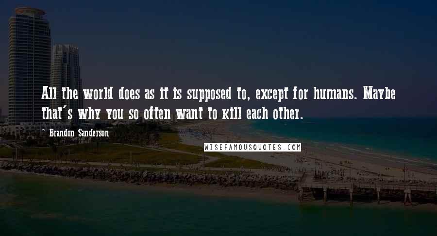 Brandon Sanderson Quotes: All the world does as it is supposed to, except for humans. Maybe that's why you so often want to kill each other.