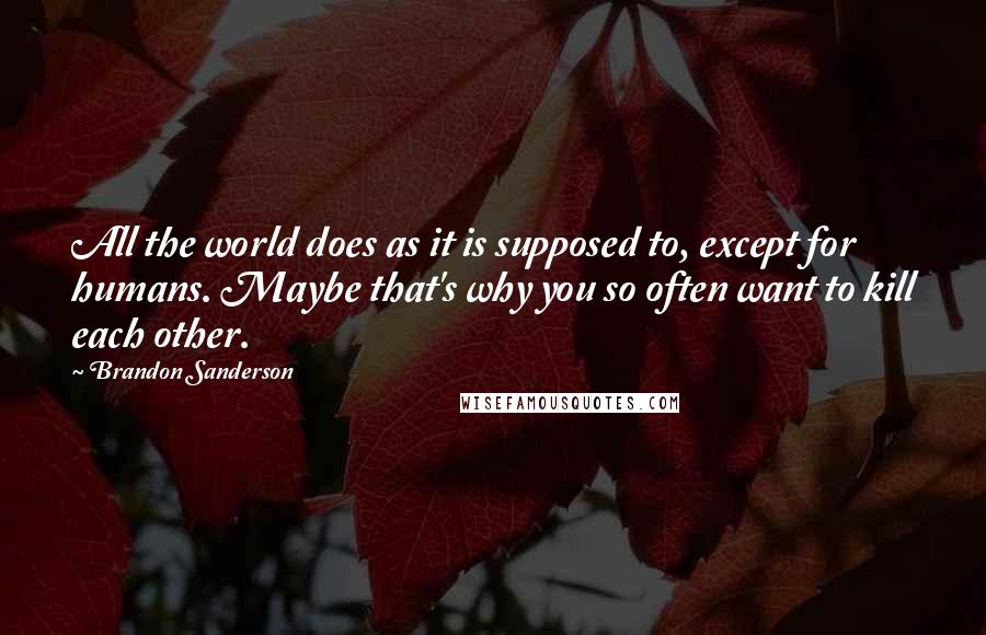 Brandon Sanderson Quotes: All the world does as it is supposed to, except for humans. Maybe that's why you so often want to kill each other.