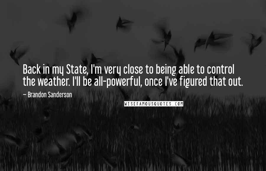 Brandon Sanderson Quotes: Back in my State, I'm very close to being able to control the weather. I'll be all-powerful, once I've figured that out.