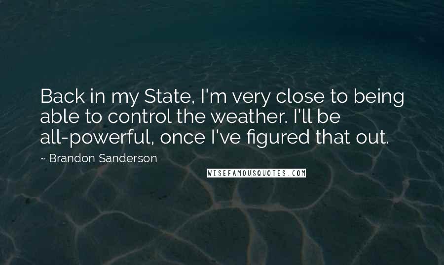 Brandon Sanderson Quotes: Back in my State, I'm very close to being able to control the weather. I'll be all-powerful, once I've figured that out.