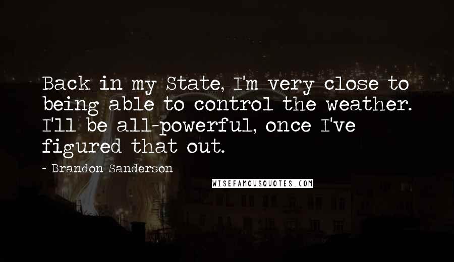 Brandon Sanderson Quotes: Back in my State, I'm very close to being able to control the weather. I'll be all-powerful, once I've figured that out.