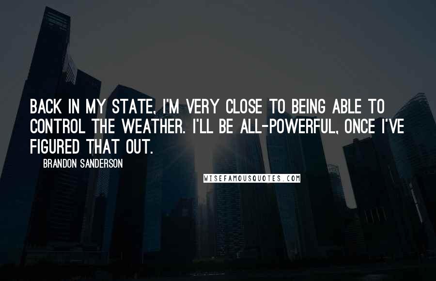 Brandon Sanderson Quotes: Back in my State, I'm very close to being able to control the weather. I'll be all-powerful, once I've figured that out.