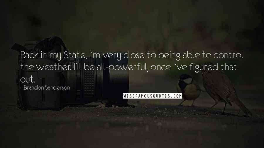 Brandon Sanderson Quotes: Back in my State, I'm very close to being able to control the weather. I'll be all-powerful, once I've figured that out.
