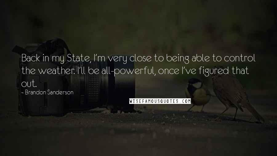 Brandon Sanderson Quotes: Back in my State, I'm very close to being able to control the weather. I'll be all-powerful, once I've figured that out.