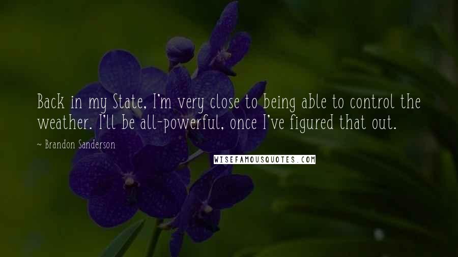 Brandon Sanderson Quotes: Back in my State, I'm very close to being able to control the weather. I'll be all-powerful, once I've figured that out.