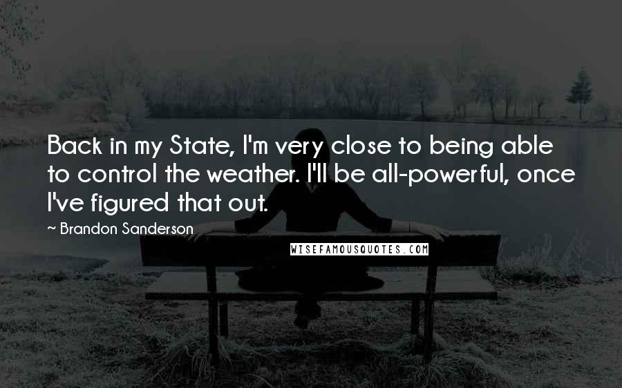 Brandon Sanderson Quotes: Back in my State, I'm very close to being able to control the weather. I'll be all-powerful, once I've figured that out.