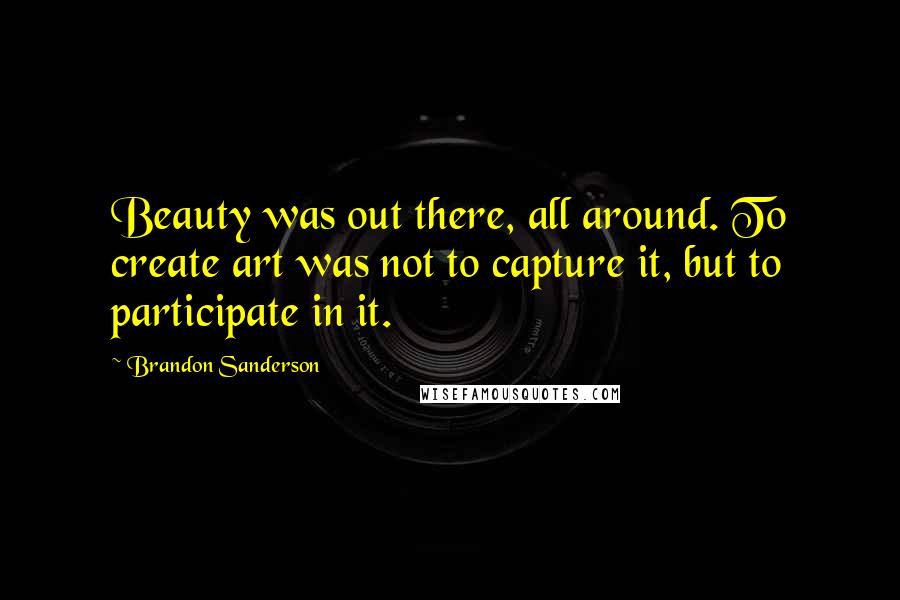 Brandon Sanderson Quotes: Beauty was out there, all around. To create art was not to capture it, but to participate in it.