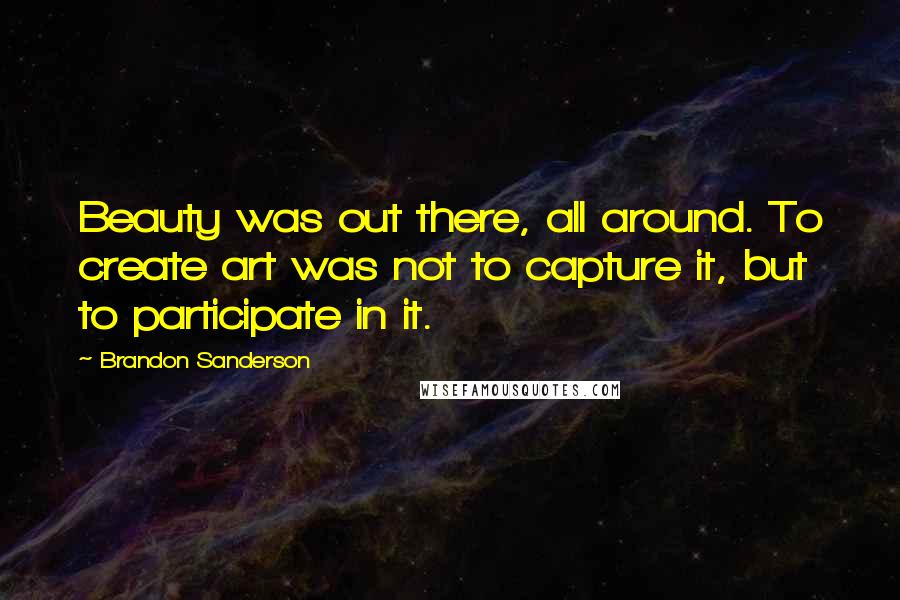 Brandon Sanderson Quotes: Beauty was out there, all around. To create art was not to capture it, but to participate in it.