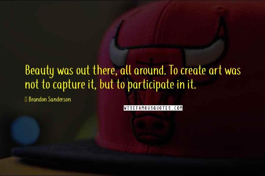 Brandon Sanderson Quotes: Beauty was out there, all around. To create art was not to capture it, but to participate in it.