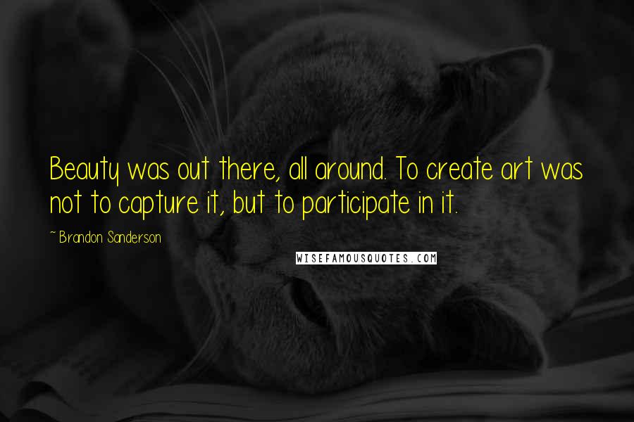 Brandon Sanderson Quotes: Beauty was out there, all around. To create art was not to capture it, but to participate in it.