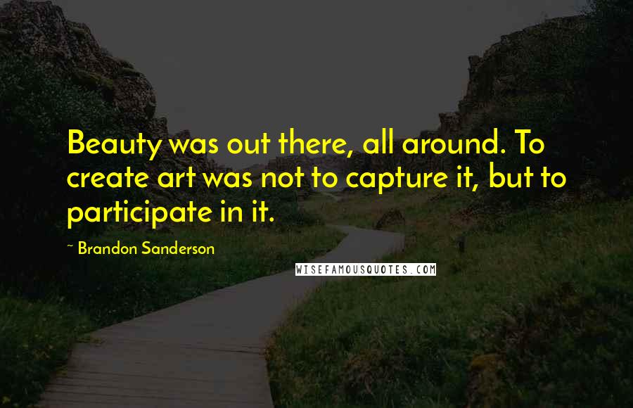 Brandon Sanderson Quotes: Beauty was out there, all around. To create art was not to capture it, but to participate in it.