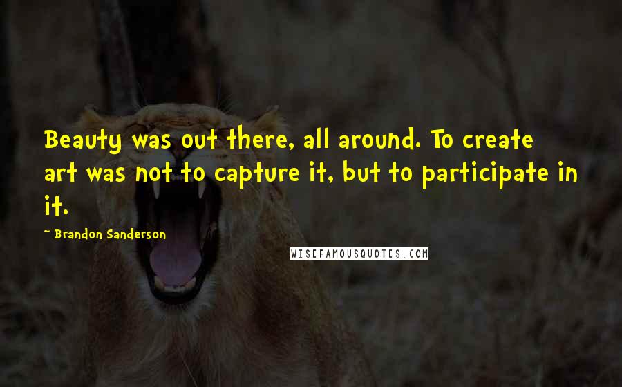 Brandon Sanderson Quotes: Beauty was out there, all around. To create art was not to capture it, but to participate in it.