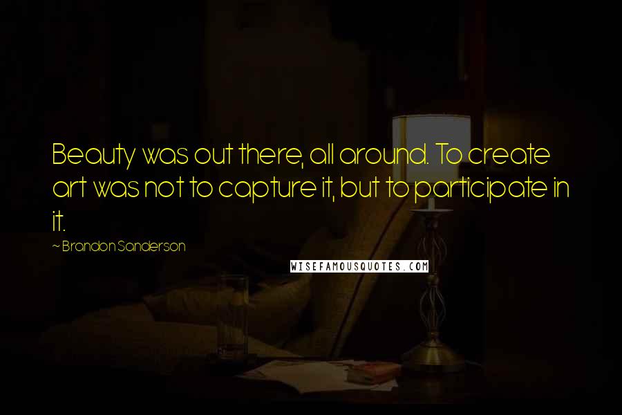 Brandon Sanderson Quotes: Beauty was out there, all around. To create art was not to capture it, but to participate in it.