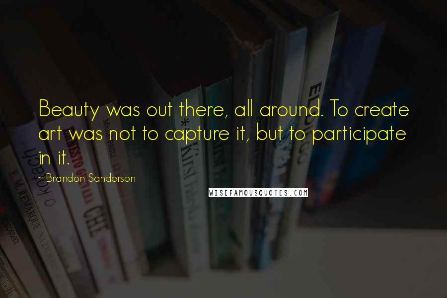 Brandon Sanderson Quotes: Beauty was out there, all around. To create art was not to capture it, but to participate in it.