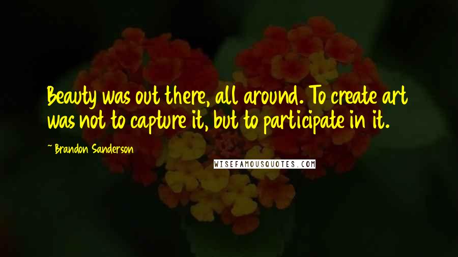 Brandon Sanderson Quotes: Beauty was out there, all around. To create art was not to capture it, but to participate in it.