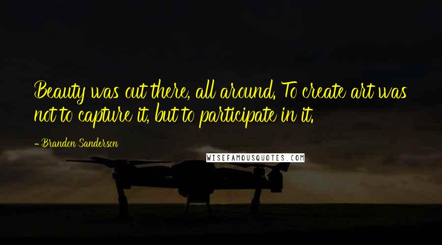 Brandon Sanderson Quotes: Beauty was out there, all around. To create art was not to capture it, but to participate in it.