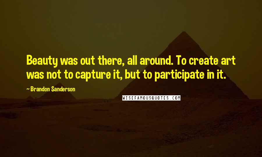 Brandon Sanderson Quotes: Beauty was out there, all around. To create art was not to capture it, but to participate in it.