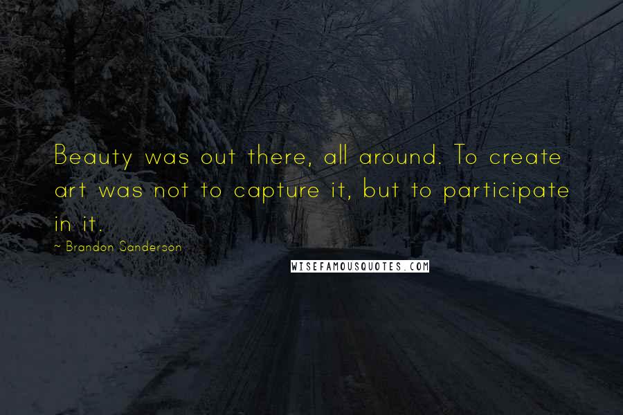 Brandon Sanderson Quotes: Beauty was out there, all around. To create art was not to capture it, but to participate in it.