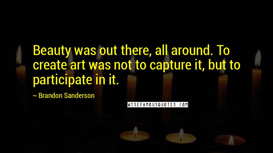 Brandon Sanderson Quotes: Beauty was out there, all around. To create art was not to capture it, but to participate in it.