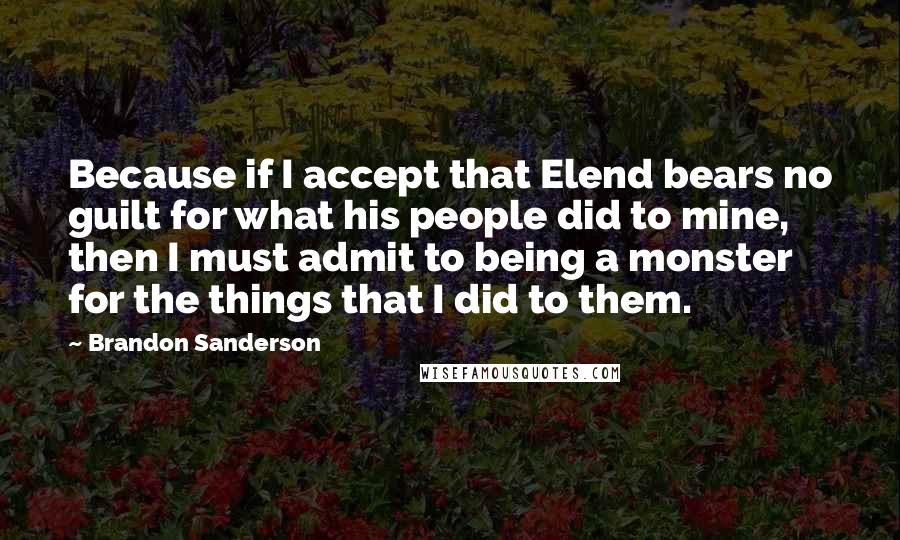 Brandon Sanderson Quotes: Because if I accept that Elend bears no guilt for what his people did to mine, then I must admit to being a monster for the things that I did to them.