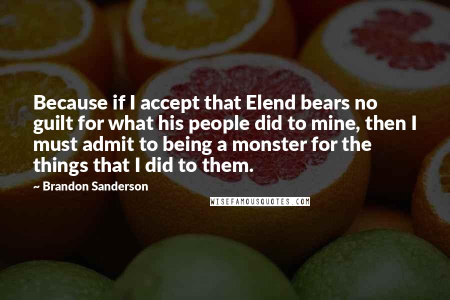 Brandon Sanderson Quotes: Because if I accept that Elend bears no guilt for what his people did to mine, then I must admit to being a monster for the things that I did to them.