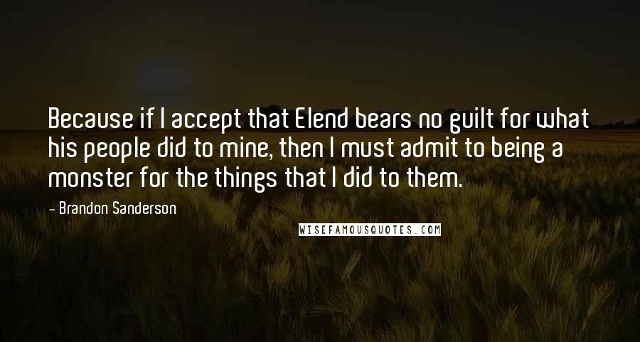 Brandon Sanderson Quotes: Because if I accept that Elend bears no guilt for what his people did to mine, then I must admit to being a monster for the things that I did to them.