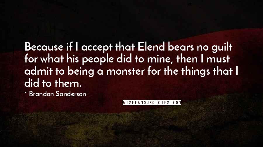 Brandon Sanderson Quotes: Because if I accept that Elend bears no guilt for what his people did to mine, then I must admit to being a monster for the things that I did to them.