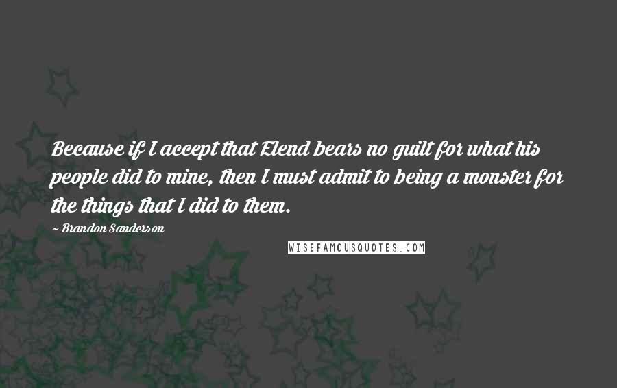 Brandon Sanderson Quotes: Because if I accept that Elend bears no guilt for what his people did to mine, then I must admit to being a monster for the things that I did to them.