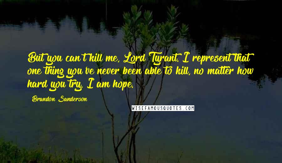 Brandon Sanderson Quotes: But you can't kill me, Lord Tyrant. I represent that one thing you've never been able to kill, no matter how hard you try. I am hope.
