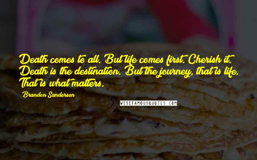 Brandon Sanderson Quotes: Death comes to all. But life comes first. Cherish it. Death is the destination. But the journey, that is life. That is what matters.