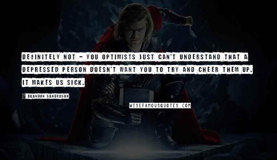 Brandon Sanderson Quotes: Definitely not - you optimists just can't understand that a depressed person doesn't want you to try and cheer them up. It makes us sick.