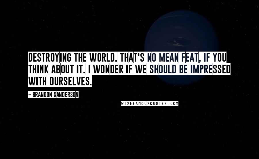 Brandon Sanderson Quotes: Destroying the world. That's no mean feat, if you think about it. I wonder if we should be impressed with ourselves.