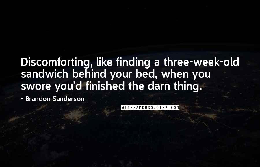 Brandon Sanderson Quotes: Discomforting, like finding a three-week-old sandwich behind your bed, when you swore you'd finished the darn thing.
