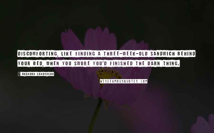 Brandon Sanderson Quotes: Discomforting, like finding a three-week-old sandwich behind your bed, when you swore you'd finished the darn thing.