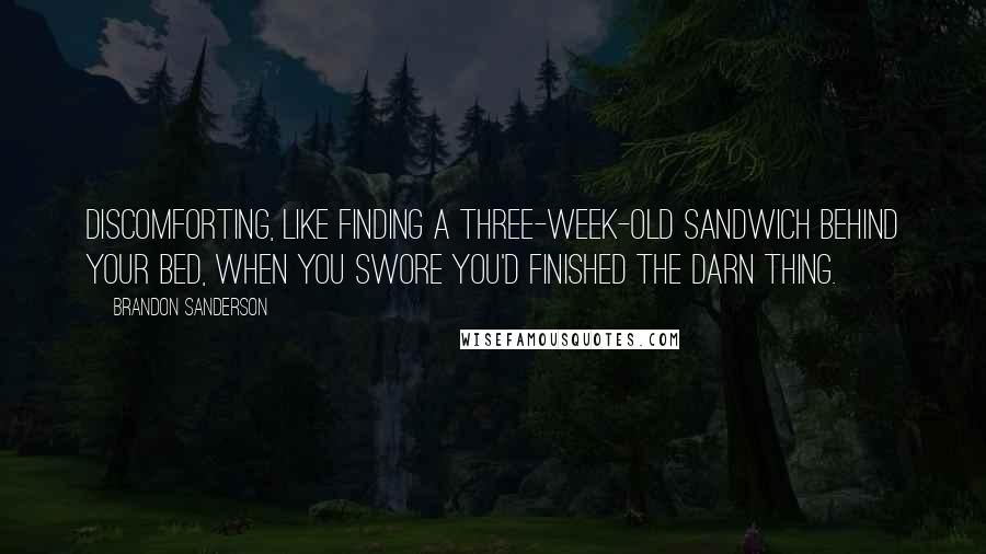 Brandon Sanderson Quotes: Discomforting, like finding a three-week-old sandwich behind your bed, when you swore you'd finished the darn thing.