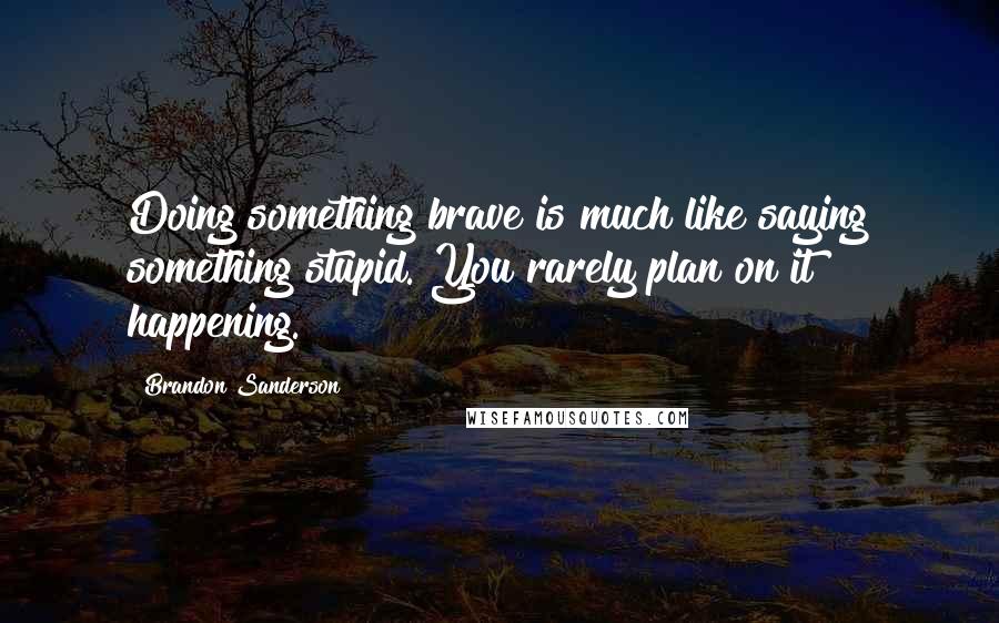 Brandon Sanderson Quotes: Doing something brave is much like saying something stupid. You rarely plan on it happening.