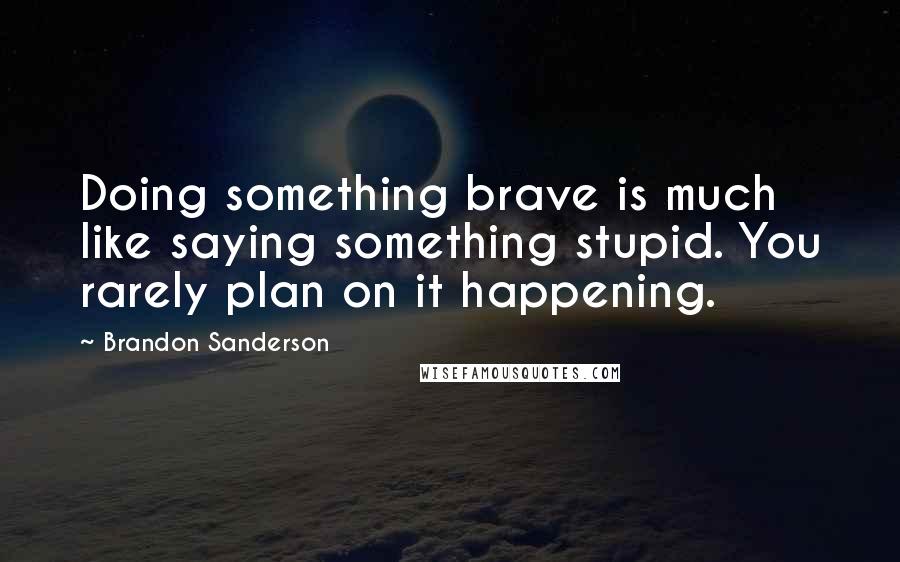 Brandon Sanderson Quotes: Doing something brave is much like saying something stupid. You rarely plan on it happening.