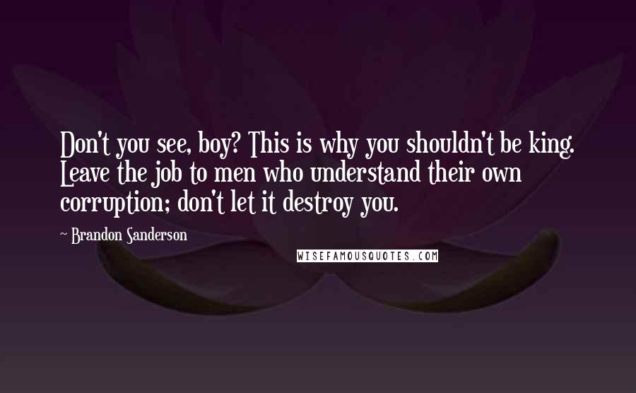 Brandon Sanderson Quotes: Don't you see, boy? This is why you shouldn't be king. Leave the job to men who understand their own corruption; don't let it destroy you.