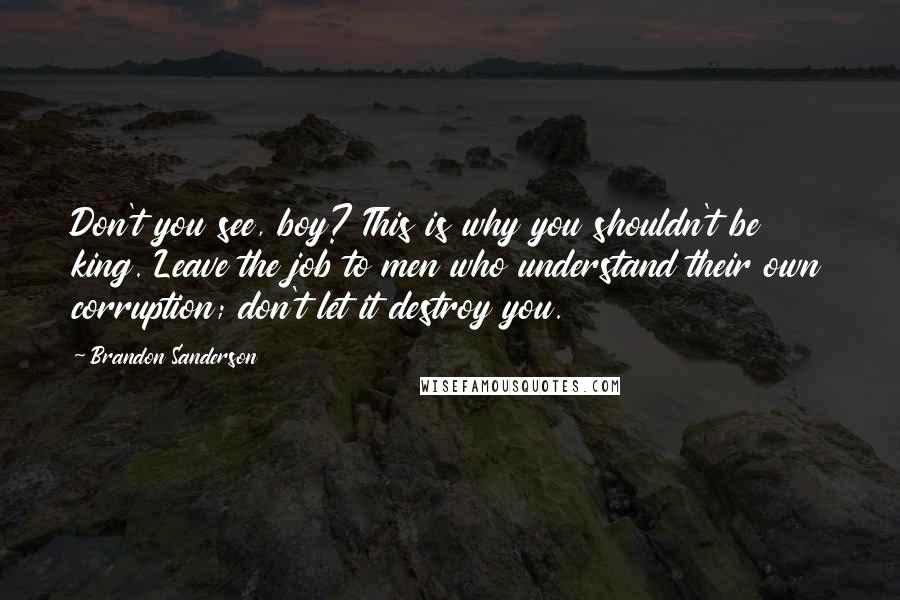 Brandon Sanderson Quotes: Don't you see, boy? This is why you shouldn't be king. Leave the job to men who understand their own corruption; don't let it destroy you.