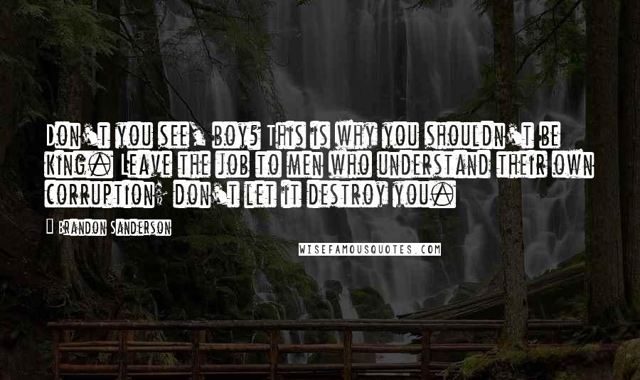 Brandon Sanderson Quotes: Don't you see, boy? This is why you shouldn't be king. Leave the job to men who understand their own corruption; don't let it destroy you.