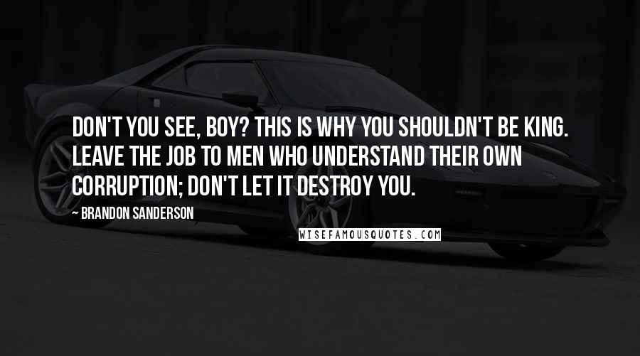 Brandon Sanderson Quotes: Don't you see, boy? This is why you shouldn't be king. Leave the job to men who understand their own corruption; don't let it destroy you.