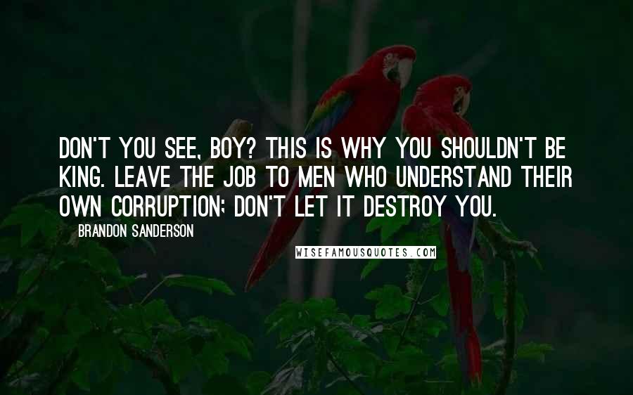 Brandon Sanderson Quotes: Don't you see, boy? This is why you shouldn't be king. Leave the job to men who understand their own corruption; don't let it destroy you.