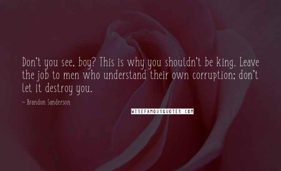 Brandon Sanderson Quotes: Don't you see, boy? This is why you shouldn't be king. Leave the job to men who understand their own corruption; don't let it destroy you.