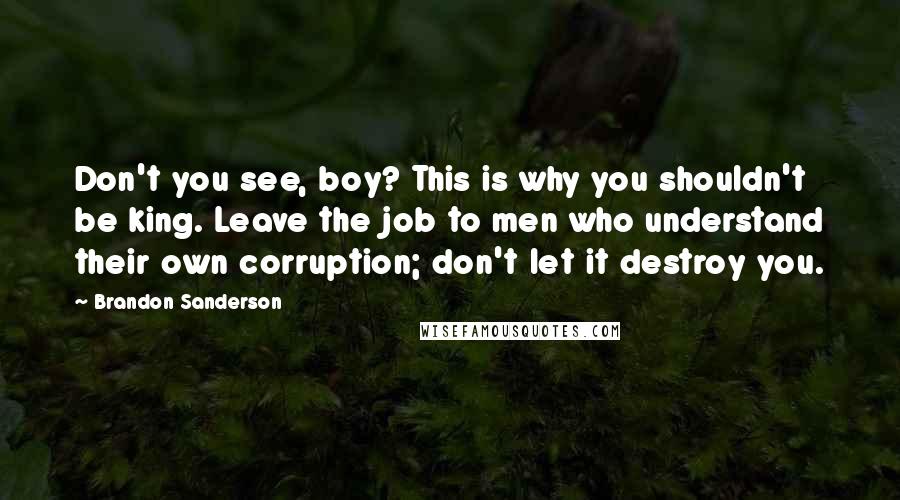 Brandon Sanderson Quotes: Don't you see, boy? This is why you shouldn't be king. Leave the job to men who understand their own corruption; don't let it destroy you.